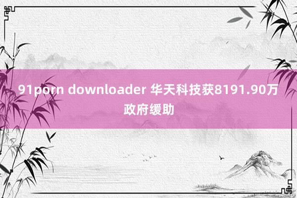 91porn downloader 华天科技获8191.90万政府缓助