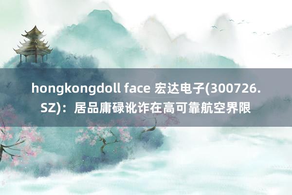 hongkongdoll face 宏达电子(300726.SZ)：居品庸碌讹诈在高可靠航空界限