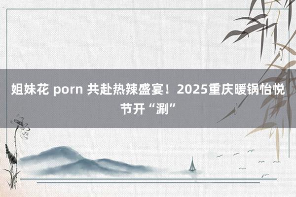 姐妹花 porn 共赴热辣盛宴！2025重庆暖锅怡悦节开“涮”