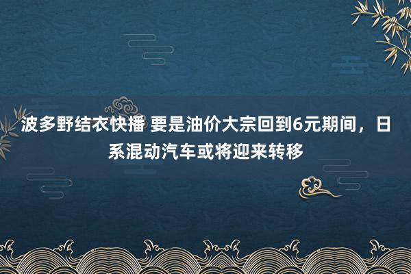 波多野结衣快播 要是油价大宗回到6元期间，日系混动汽车或将迎来转移