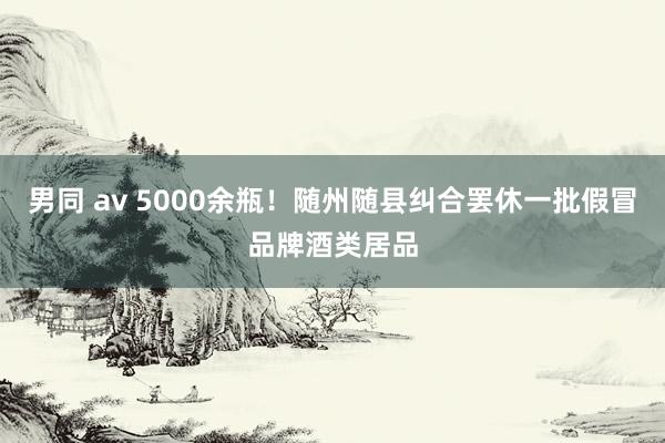 男同 av 5000余瓶！随州随县纠合罢休一批假冒品牌酒类居品