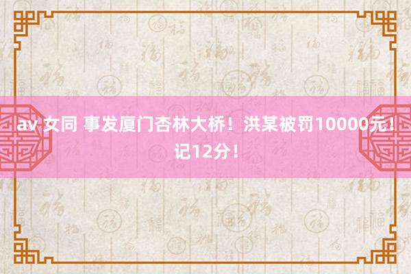 av 女同 事发厦门杏林大桥！洪某被罚10000元！记12分！