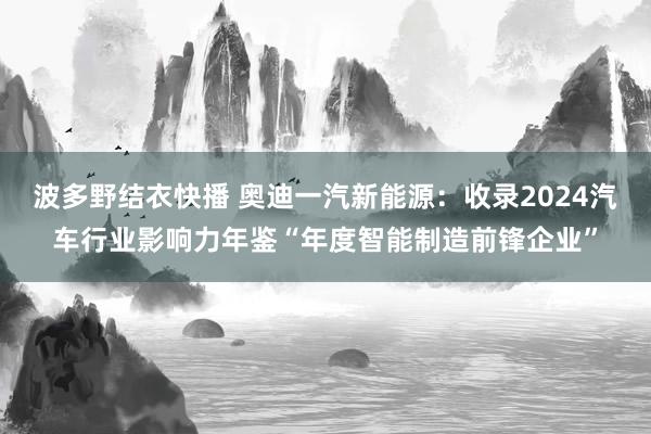 波多野结衣快播 奥迪一汽新能源：收录2024汽车行业影响力年鉴“年度智能制造前锋企业”