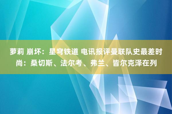 萝莉 崩坏：星穹铁道 电讯报评曼联队史最差时尚：桑切斯、法尔考、弗兰、皆尔克泽在列