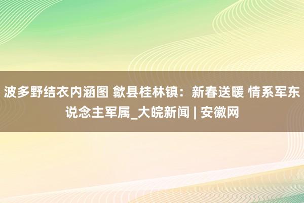 波多野结衣内涵图 歙县桂林镇：新春送暖 情系军东说念主军属_大皖新闻 | 安徽网