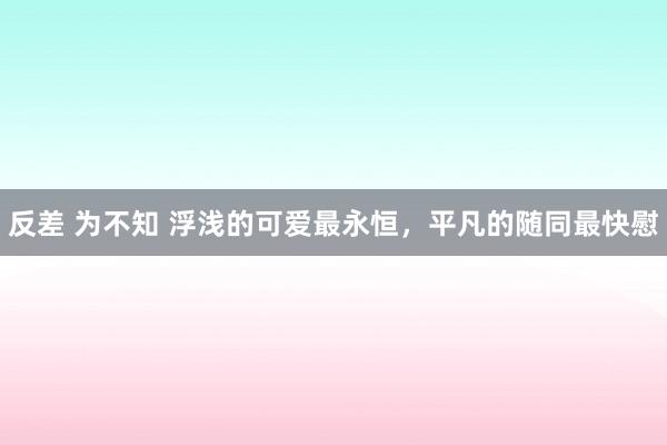 反差 为不知 浮浅的可爱最永恒，平凡的随同最快慰