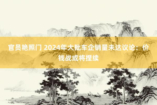 官员艳照门 2024年大批车企销量未达议论：价钱战或将捏续