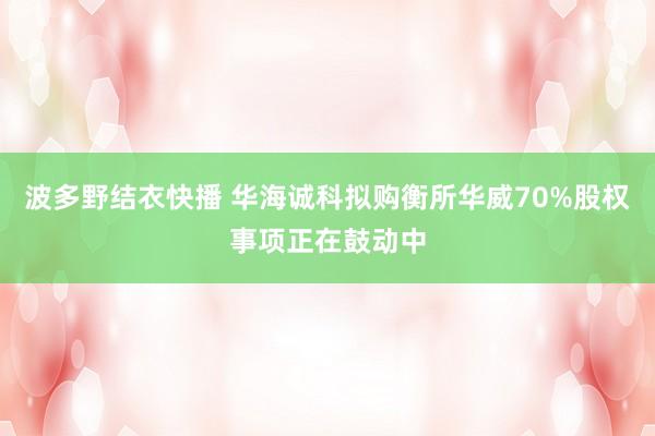 波多野结衣快播 华海诚科拟购衡所华威70%股权事项正在鼓动中