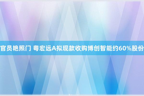 官员艳照门 粤宏远A拟现款收购博创智能约60%股份