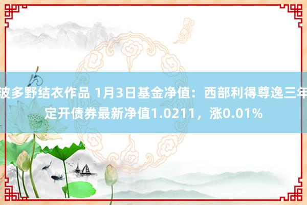 波多野结衣作品 1月3日基金净值：西部利得尊逸三年定开债券最新净值1.0211，涨0.01%