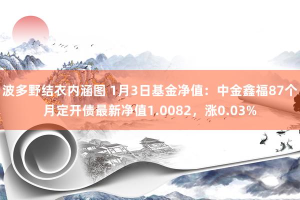 波多野结衣内涵图 1月3日基金净值：中金鑫福87个月定开债最新净值1.0082，涨0.03%