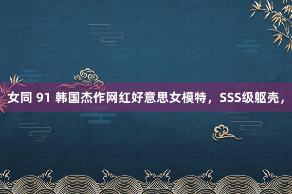 女同 91 韩国杰作网红好意思女模特，SSS级躯壳，