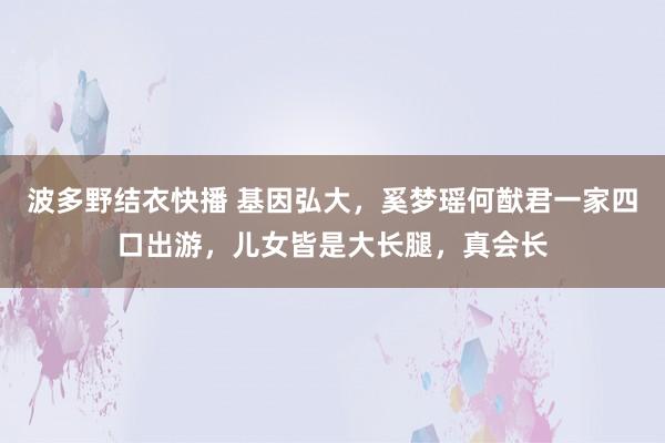 波多野结衣快播 基因弘大，奚梦瑶何猷君一家四口出游，儿女皆是大长腿，真会长