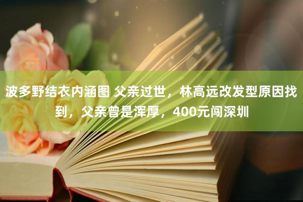 波多野结衣内涵图 父亲过世，林高远改发型原因找到，父亲曾是浑厚，400元闯深圳