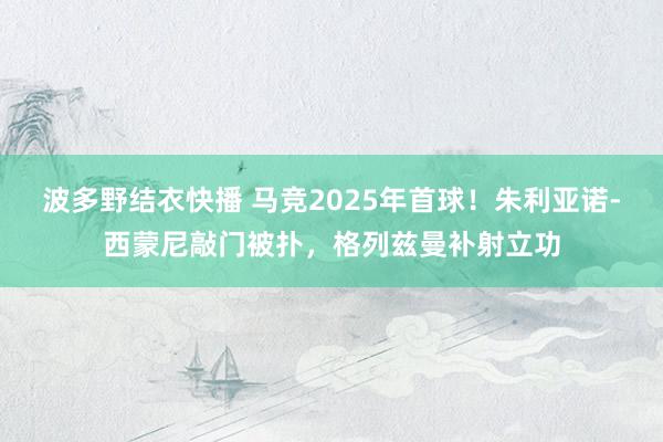 波多野结衣快播 马竞2025年首球！朱利亚诺-西蒙尼敲门被扑，格列兹曼补射立功