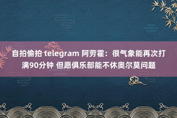 自拍偷拍 telegram 阿劳霍：很气象能再次打满90分钟 但愿俱乐部能不休奥尔莫问题