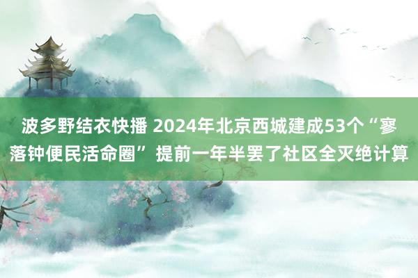 波多野结衣快播 2024年北京西城建成53个“寥落钟便民活命圈” 提前一年半罢了社区全灭绝计算