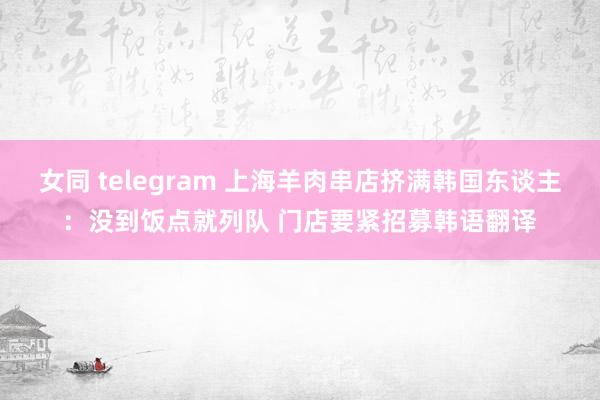 女同 telegram 上海羊肉串店挤满韩国东谈主：没到饭点就列队 门店要紧招募韩语翻译