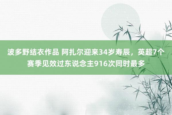 波多野结衣作品 阿扎尔迎来34岁寿辰，英超7个赛季见效过东说念主916次同时最多