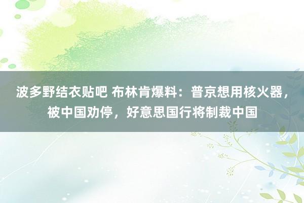 波多野结衣贴吧 布林肯爆料：普京想用核火器，被中国劝停，好意思国行将制裁中国