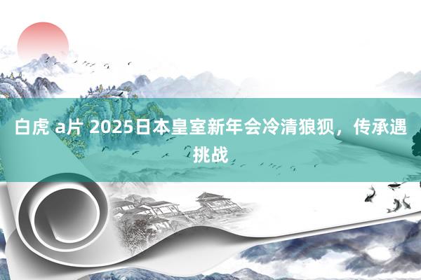 白虎 a片 2025日本皇室新年会冷清狼狈，传承遇挑战