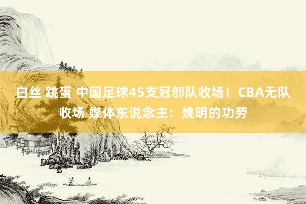 白丝 跳蛋 中国足球45支冠部队收场！CBA无队收场 媒体东说念主：姚明的功劳