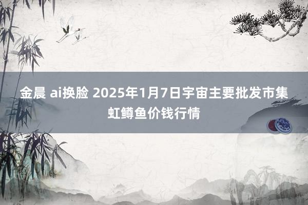 金晨 ai换脸 2025年1月7日宇宙主要批发市集虹鳟鱼价钱行情