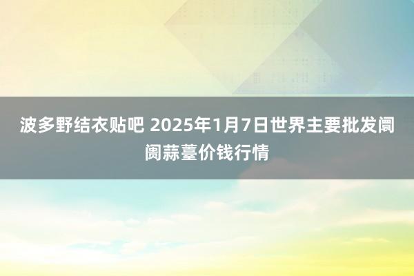 波多野结衣贴吧 2025年1月7日世界主要批发阛阓蒜薹价钱行情