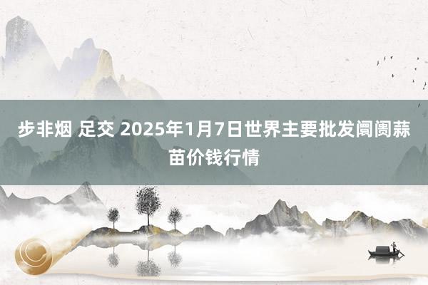 步非烟 足交 2025年1月7日世界主要批发阛阓蒜苗价钱行情