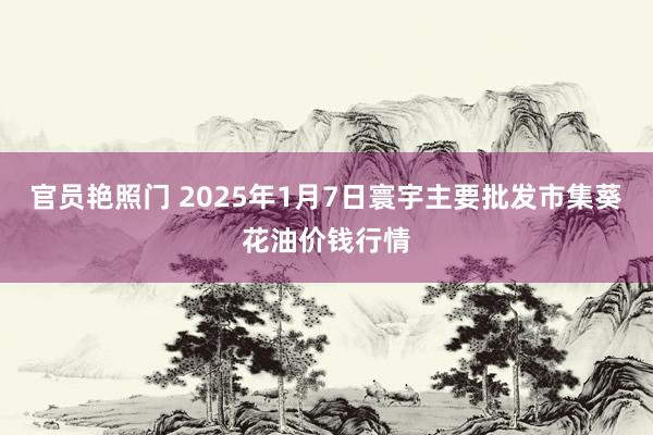 官员艳照门 2025年1月7日寰宇主要批发市集葵花油价钱行情