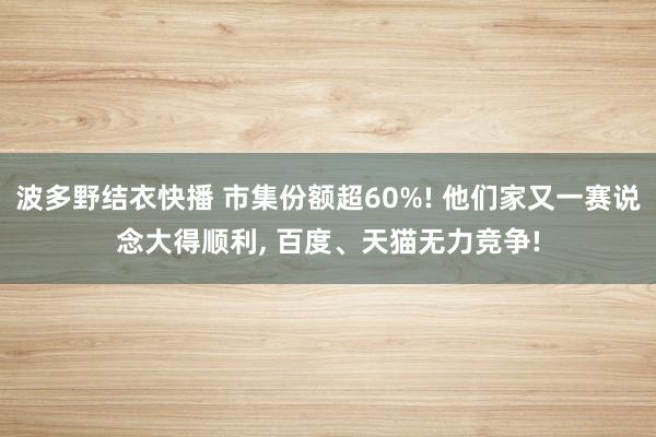 波多野结衣快播 市集份额超60%! 他们家又一赛说念大得顺利， 百度、天猫无力竞争!