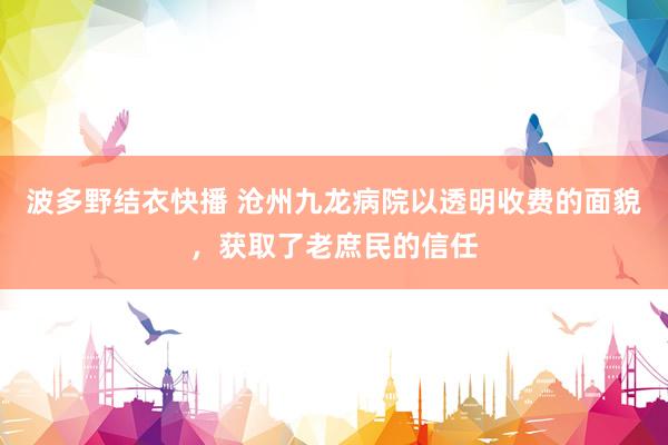 波多野结衣快播 沧州九龙病院以透明收费的面貌，获取了老庶民的信任