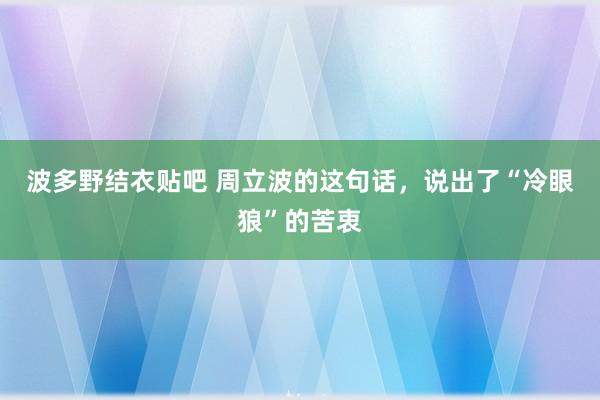 波多野结衣贴吧 周立波的这句话，说出了“冷眼狼”的苦衷