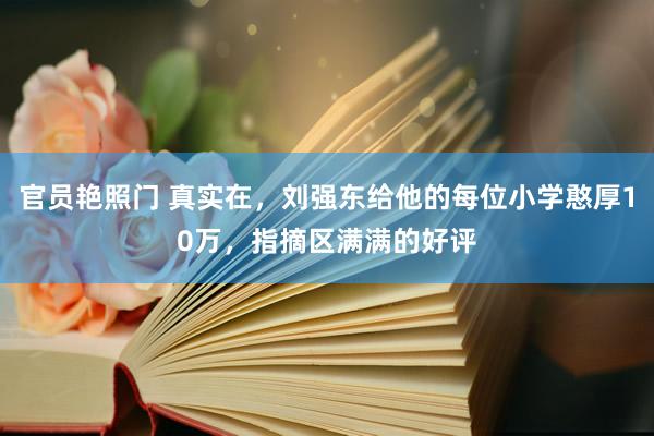 官员艳照门 真实在，刘强东给他的每位小学憨厚10万，指摘区满满的好评