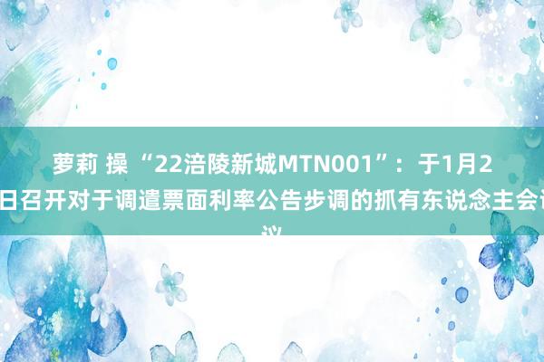 萝莉 操 “22涪陵新城MTN001”：于1月22日召开对于调遣票面利率公告步调的抓有东说念主会议