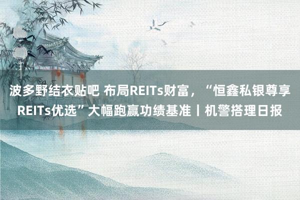 波多野结衣贴吧 布局REITs财富，“恒鑫私银尊享REITs优选”大幅跑赢功绩基准丨机警搭理日报