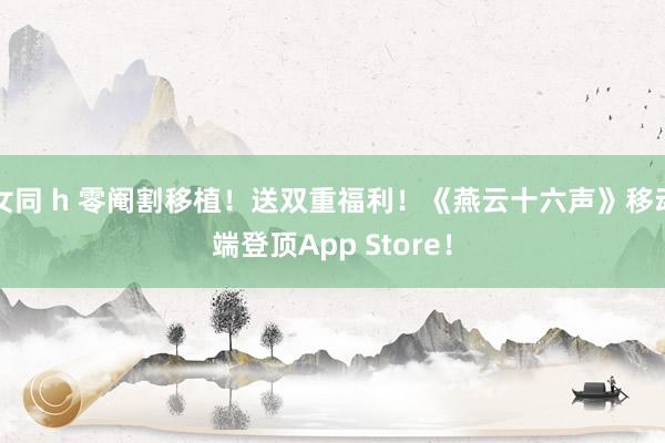 女同 h 零阉割移植！送双重福利！《燕云十六声》移动端登顶App Store！