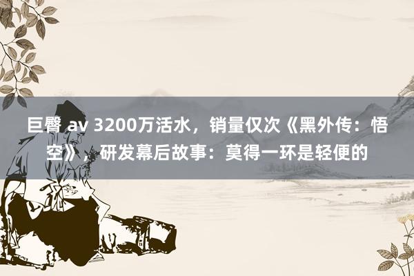 巨臀 av 3200万活水，销量仅次《黑外传：悟空》，研发幕后故事：莫得一环是轻便的