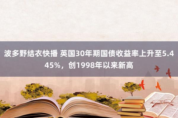 波多野结衣快播 英国30年期国债收益率上升至5.445%，创1998年以来新高