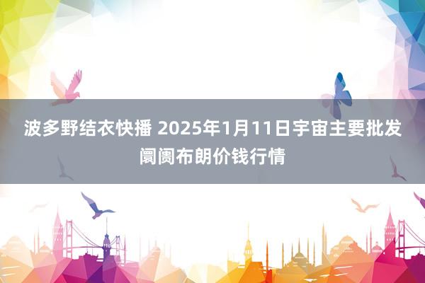 波多野结衣快播 2025年1月11日宇宙主要批发阛阓布朗价钱行情