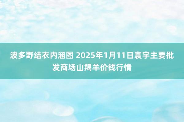 波多野结衣内涵图 2025年1月11日寰宇主要批发商场山羯羊价钱行情