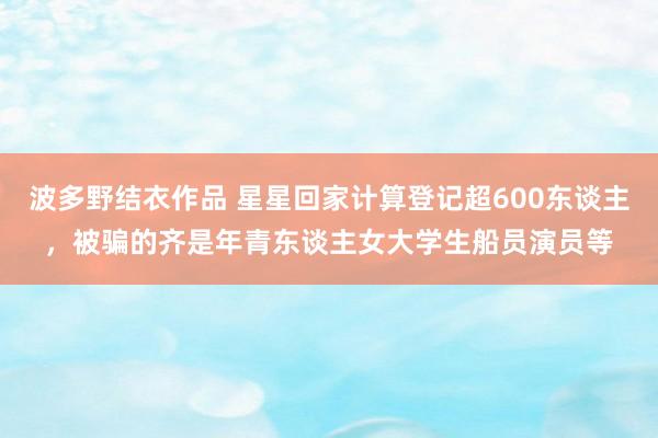 波多野结衣作品 星星回家计算登记超600东谈主，被骗的齐是年青东谈主女大学生船员演员等