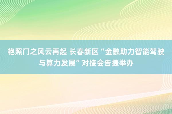 艳照门之风云再起 长春新区“金融助力智能驾驶与算力发展”对接会告捷举办