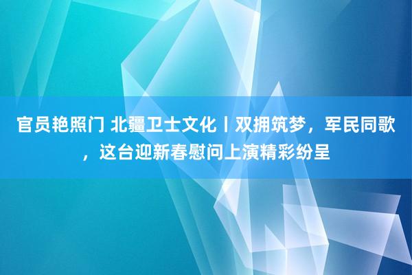 官员艳照门 北疆卫士文化丨双拥筑梦，军民同歌，这台迎新春慰问上演精彩纷呈