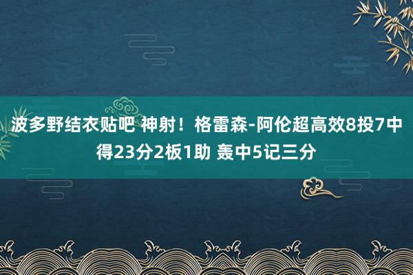 波多野结衣贴吧 神射！格雷森-阿伦超高效8投7中得23分2板1助 轰中5记三分