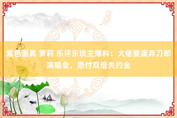 紫色面具 萝莉 乐评东谈主爆料：大佬要废弃刀郎演唱会，愿付双倍失约金