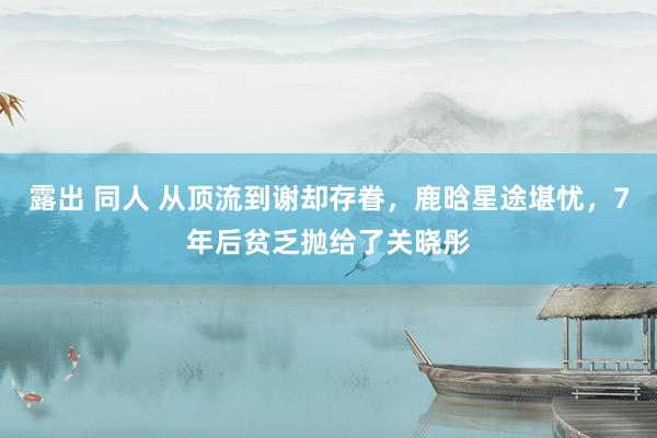 露出 同人 从顶流到谢却存眷，鹿晗星途堪忧，7年后贫乏抛给了关晓彤