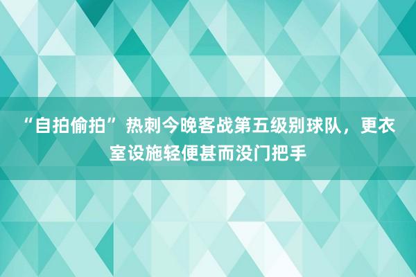 “自拍偷拍” 热刺今晚客战第五级别球队，更衣室设施轻便甚而没门把手