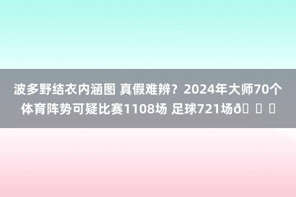 波多野结衣内涵图 真假难辨？2024年大师70个体育阵势可疑比赛1108场 足球721场🔍