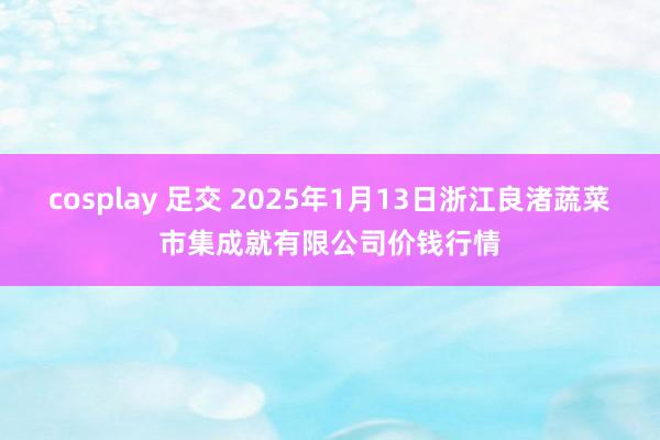 cosplay 足交 2025年1月13日浙江良渚蔬菜市集成就有限公司价钱行情